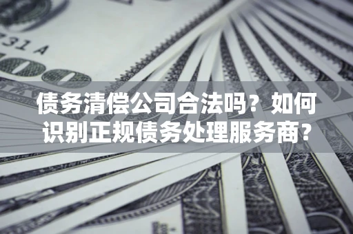 济南债务清偿公司合法吗？如何识别正规债务处理服务商？