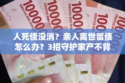 济南人死债没消？亲人离世留债怎么办？3招守护家产不背锅
