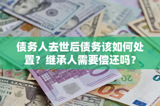 济南债务人去世后债务该如何处置？继承人需要偿还吗？