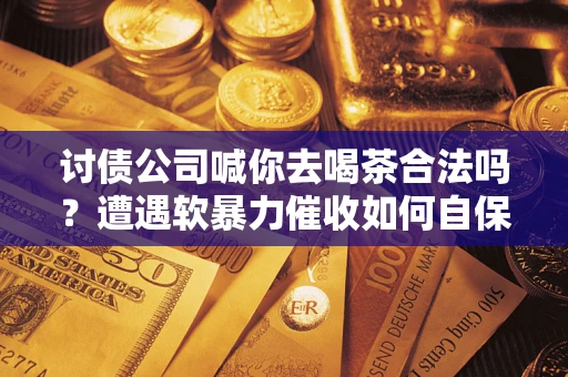 济南讨债公司喊你去喝茶合法吗？遭遇软暴力催收如何自保？