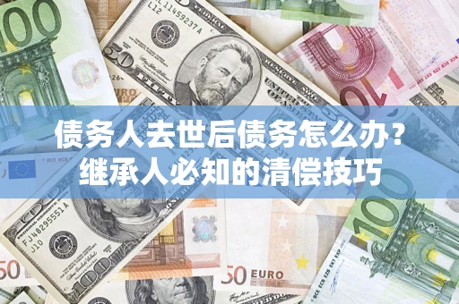 济南债务人去世后债务怎么办？继承人必知的清偿技巧
