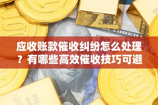 济南应收账款催收纠纷怎么处理？有哪些高效催收技巧可避免坏账？