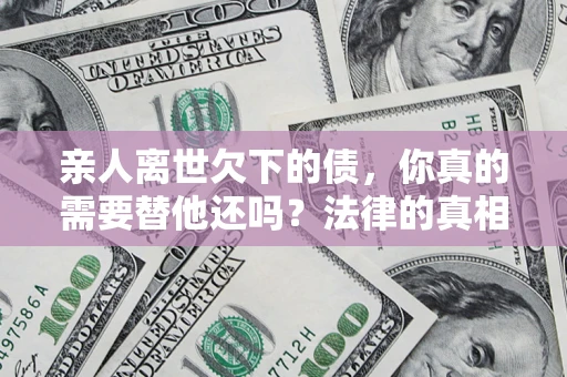 济南亲人离世欠下的债，你真的需要替他还吗？法律的真相或许与你想的不一样
